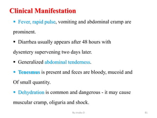 Clinical Manifestation
 Fever, rapid pulse, vomiting and abdominal cramp are
prominent.
 Diarrhea usually appears after 48 hours with
dysentery supervening two days later.
 Generalized abdominal tenderness.
 Tenesmus is present and feces are bloody, mucoid and
Of small quantity.
 Dehydration is common and dangerous - it may cause
muscular cramp, oliguria and shock.
By zinabu D 81
 