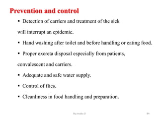 Prevention and control
 Detection of carriers and treatment of the sick
will interrupt an epidemic.
 Hand washing after toilet and before handling or eating food.
 Proper excreta disposal especially from patients,
convalescent and carriers.
 Adequate and safe water supply.
 Control of flies.
 Cleanliness in food handling and preparation.
By zinabu D 84
 