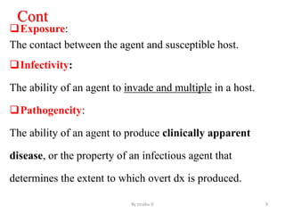 Cont
Exposure:
The contact between the agent and susceptible host.
Infectivity:
The ability of an agent to invade and multiple in a host.
Pathogencity:
The ability of an agent to produce clinically apparent
disease, or the property of an infectious agent that
determines the extent to which overt dx is produced.
By zinabu D 9
 