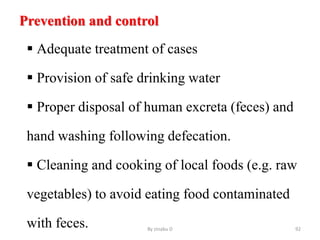 Prevention and control
 Adequate treatment of cases
 Provision of safe drinking water
 Proper disposal of human excreta (feces) and
hand washing following defecation.
 Cleaning and cooking of local foods (e.g. raw
vegetables) to avoid eating food contaminated
with feces. By zinabu D 92
 