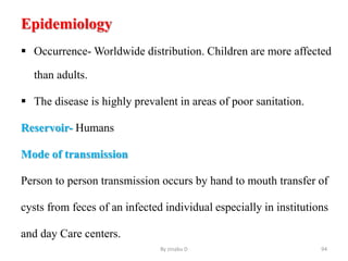 Epidemiology
 Occurrence- Worldwide distribution. Children are more affected
than adults.
 The disease is highly prevalent in areas of poor sanitation.
Reservoir- Humans
Mode of transmission
Person to person transmission occurs by hand to mouth transfer of
cysts from feces of an infected individual especially in institutions
and day Care centers.
By zinabu D 94
 