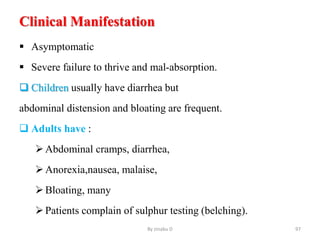 Clinical Manifestation
 Asymptomatic
 Severe failure to thrive and mal-absorption.
 Children usually have diarrhea but
abdominal distension and bloating are frequent.
 Adults have :
Abdominal cramps, diarrhea,
Anorexia,nausea, malaise,
Bloating, many
Patients complain of sulphur testing (belching).
By zinabu D 97
 