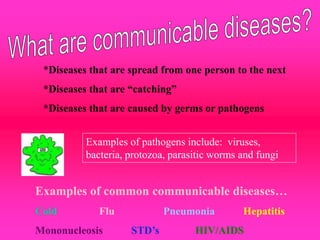 *Diseases that are spread from one person to the next
*Diseases that are “catching”
*Diseases that are caused by germs or pathogens
Examples of pathogens include: viruses,
bacteria, protozoa, parasitic worms and fungi
Examples of common communicable diseases…
Cold Flu Pneumonia Hepatitis
Mononucleosis STD’s HIV/AIDS
 