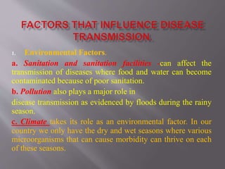 1. Environmental Factors.
a. Sanitation and sanitation facilities -can affect the
transmission of diseases where food and water can become
contaminated because of poor sanitation.
b. Pollution also plays a major role in
disease transmission as evidenced by floods during the rainy
season.
c. Climate takes its role as an environmental factor. In our
country we only have the dry and wet seasons where various
microorganisms that can cause morbidity can thrive on each
of these seasons.
 