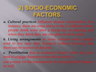 a. Cultural practices influence disease transmission. For
instance, there are some places in the Cordilleras where
people drink wine after a tiring day of planting and
when they drink they use one glass to show unity.
b. Living arrangements in some cultures where people
tend to live near their livestock without knowing that
these can be sources of diseases.
c. Prostitution due to economic factors where the poor
tend to engage themselves into this activity is
one avenue for the transmission of communicable diseases
as well.
 