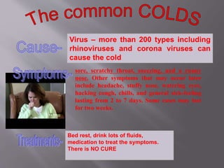 Virus – more than 200 types including
rhinoviruses and corona viruses can
cause the cold
sore, scratchy throat, sneezing, and a runny
nose. Other symptoms that may occur later
include headache, stuffy nose, watering eyes,
hacking cough, chills, and general sick-feeling
lasting from 2 to 7 days. Some cases may last
for two weeks.
Bed rest, drink lots of fluids,
medication to treat the symptoms.
There is NO CURE
 