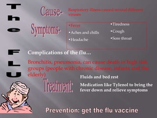 Respiratory illness caused several different
viruses
•Fever
•Aches and chills
•Headache
•Tiredness
•Cough
•Sore throat
Complications of the flu…
Bronchitis, pneumonia, can cause death in high risk
groups (people with chronic disease, infants and the
elderly) Fluids and bed rest
Medication like Tylenol to bring the
fever down and relieve symptoms
 
