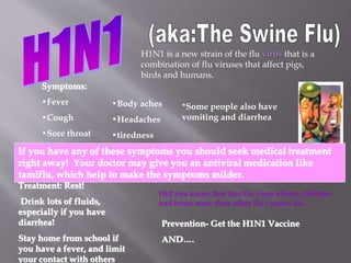 H1N1 is a new strain of the flu virus that is a
combination of flu viruses that affect pigs,
birds and humans.
Symptoms:
•Fever
•Cough
•Sore throat
•Body aches
•Headaches
•tiredness
*Some people also have
vomiting and diarrhea
If you have any of these symptoms you should seek medical treatment
right away! Your doctor may give you an antiviral medication like
tamiflu, which help to make the symptoms milder.
Treatment: Rest!
Drink lots of fluids,
especially if you have
diarrhea!
Stay home from school if
you have a fever, and limit
your contact with others
Prevention- Get the H1N1 Vaccine
AND….
Did you know that this flu virus affects children
and teens more than other flu viruses do…
 