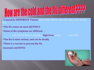 •Caused by DIFFERENT Viruses (more than 200 for the cold, only a few for the
flu)
•The flu comes on more QUICKLY
•Some of the symptoms are different….
with the flu there is usually a high fever, aches and chills
•The flu is more serious, and can be deadly
•There is a vaccine to prevent the flu
(seasonal and H1N1)
 