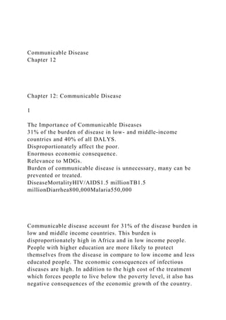 Communicable Disease
Chapter 12
Chapter 12: Communicable Disease
1
The Importance of Communicable Diseases
31% of the burden of disease in low- and middle-income
countries and 40% of all DALYS.
Disproportionately affect the poor.
Enormous economic consequence.
Relevance to MDGs.
Burden of communicable disease is unnecessary, many can be
prevented or treated.
DiseaseMortalityHIV/AIDS1.5 millionTB1.5
millionDiarrhea800,000Malaria550,000
Communicable disease account for 31% of the disease burden in
low and middle income countries. This burden is
disproportionately high in Africa and in low income people.
People with higher education are more likely to protect
themselves from the disease in compare to low income and less
educated people. The economic consequences of infectious
diseases are high. In addition to the high cost of the treatment
which forces people to live below the poverty level, it also has
negative consequences of the economic growth of the country.
 