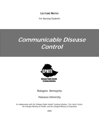 LECTURE NOTES
For Nursing Students
Communicable Disease
Control
Mulugeta Alemayehu
Hawassa University
In collaboration with the Ethiopia Public Health Training Initiative, The Carter Center,
the Ethiopia Ministry of Health, and the Ethiopia Ministry of Education
2004
 
