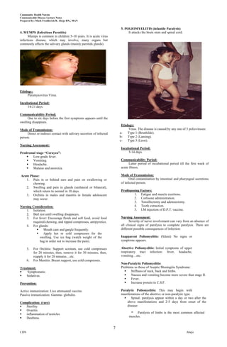 Community Health Nursin
Communicable Disease Lecture Notes
Prepared by: Mark Fredderick R. Abejo RN,, MAN


                                                                           5. POLIOMYELITIS (infantile Paralysis)
4. MUMPS (Infectious Parotitis)                                                 It attacks the brain stem and spinal cord.
      Mumps is common in children 5-10 years. It is acute virus
infectious disease, which may involve, many organs but
commonly affects the salivary glands (mainly parotids glands).




Etiology:
     Paramyxovirus Virus.

Incubational Period:
     14-21 days.

Communicability Period:
      One to six days before the first symptoms appears until the
swelling disappears.
                                                                           Etiology:
Mode of Transmission:                                                           Virus. The disease is caused by any one of 3 polioviruses:
     Direct or indirect contact with salivary secretion of infected       a-    Type 1 (Brunhilde).
person.                                                                   b-    Type 2 (Lansing).
                                                                          c-    Type 3 (Leon).
Nursing Assessment:
                                                                           Incubational Period:
Prodromal stage “Corayza”:                                                      5-14 days.
      Low-grade fever.
      Vomiting.                                                           Communicability Period:
      Headache.                                                                 Latter period of incubational period till the first week of
      Malaise and anorexia.                                               acute illness.

Acute Phase:                                                               Mode of Transmission:
   1. Pain in or behind ears and pain on swallowing or                           Oral contamination by intestinal and pharyngeal secretions
        chewing.                                                           of infected person.
   2. Swelling and pain in glands (unilateral or bilateral),
        which return to normal in 10 days.                                 Predisposing Factors:
   3. Orchitis in males and mastitis in female adolescent                           1. Fatigue and muscle exertions.
        may occur.                                                                  2. Cortisone administration.
                                                                                    3. Tonsillectomy and adenoectomy.
Nursing Consideration:                                                              4. Tooth extraction.
    1. Isolation.                                                                   5. I.M injection of D.P.T. vaccine.
    2. Bed rest until swelling disappears.
    3. For fever: Encourage fluids and soft food, avoid food               Nursing Assessment:
        required chewing, and tipped compresses, antipyretics.                   Severity of nerve involvement can vary from an absence of
    4. For glands:                                                         all clinical signs of paralysis to complete paralysis. There are
              Mouth care and gargle frequently.                           different possible consequences of infection:
              Apply hot or cold compresses for the
             swelling. Use ice bag (watch weight of the                    Inapparent Poliomyelitis: (Silent) No signs or
             bag in order not to increase the pain).                       symptoms appears.

      5.   For Orchitis: Support scrotum, use cold compresses              Abortive Poliomyelitis: Initial symptoms of upper
           for 20 minutes, then, remove it for 30 minutes, then,           respiratory tract infection: fever, headache,
           reapply it for 20 minutes…etc.                                  vomiting…etc.
      6.   For Mastitis: Breast support, use cold compresses.
                                                                           Non-Paralytic Poliomyelitis:
Treatment:                                                                 Problems as those of Aseptic Meningitis Syndrome:
    Symptomatic.                                                               Stiffness of neck, back and limbs.
   Sedatives.                                                                  Nausea and vomiting become more severe than stage II.
                                                                                Fever.
Prevention:                                                                     Increase protein in C.S.F.

Active immunization: Live attenuated vaccine.                              Paralytic Poliomyelitis: This may begin with
Passive immunization: Gamma- globulin.                                     manifestations of the abortive or non-paralytic type.
                                                                                 Spinal: paralysis appear within a day or two after the
Complication: (rare)                                                           above manifestations and 2-5 days from onset of the
  Sterility                                                                   disease:
  Ovaritis
  inflammation of testicles                                                      -    Paralysis of limbs is the most common affected
  Deafness.                                                                     muscles.


                                                                      7
CHN                                                                                                                          Abejo
 