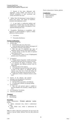 Community Health Nursin
Communicable Disease Lecture Notes
Prepared by: Mark Fredderick R. Abejo RN,, MAN


                                                                         Passive immunization: Gamma- globulin.
        -     Muscles of the chest, abdominal wall,
       diaphragm, urinary bladder and bowel can be                       Complication:
       affected constipation or stool incontinent and                      Emotional disturbance.
       urinary incontinent may occur.                                      Gastric dilatation.
                                                                           Hypertension.
        Bulbar: More life threatening. It causes damage to
      cranial nerve nuclei, vital centers of respiration,
      circulation and temperature control.

        -     It may leads to swallowing problem and
       regurgitation of fluids from nose and inability to
       swallow saliva, which puddles in the pharynx. If not
       aspirated chocking may occur.

        Encephalitis: Manifesting as encephalitis, only
      diagnosed as polioencephalitis if spinal or bulbar
      affections or both are present:

        -    Convulsion.

        -    Personality disturbances.

Nursing Considerations:
 1. Isolation and bed rest.
 2. In acute stage:
         Put the child under close observation.
         Notify the doctor about the degree and progress of
       the paralysis (7or8 days of the disease).
         Rate and type of respiration and signs of
       respiratory distress must be observed and reported.
         Oxygen therapy or place the child on respirator
       when cyanosis occurs.
         If tracheostomy is done in case of diaphragmatic
       paralysis, care of tracheostomy.

 3.    For paralysis:
           Change position frequently. Careful positioning
         for affected limbs each time he is turned or moved.
           To minimize the degree of deformity, correct
         body alignment and optimum position must be
         maintained.
           Place the child on firm mattress.
           Use footboard to prevent foot drop when child is
         on back. If the child is on abdomen, pull the
         mattress away from foot of bed and letting feet
         protrude over the edge to prevent pressure on toes.
           Application of heat to affected muscles to relax
         them.

 4.    Suction of the pharynx and postural
       drainage to prevent aspiration of secretions.
 5.    For swallowing difficulties:
           Soft diet if they can swallow with difficulty.
           If swallowing is difficult, use gavage feeding.
 6.    For incontinent:
           Skin care and perineal region is padded to
         provide absorption for excretions. Catheter may be
         done.
 7.    For constipation: Use enemas.
 8.    Treat fever and headache.

Treatment:
    Symptomatic.
   Physiotherapy.

Prevention:
Active immunization: Trivalent poliovirus vaccine.
(TOPV).
      Sabine: Attenuated virus, which is administered
    orally.
      Salk: Killed virus, which is administered by
    injection.

Note: If a child is affected by poliomyelitis, he must receive the
vaccine to prevent further infection from the other poliovirus
types.


                                                                     8
CHN                                                                                                               Abejo
 
