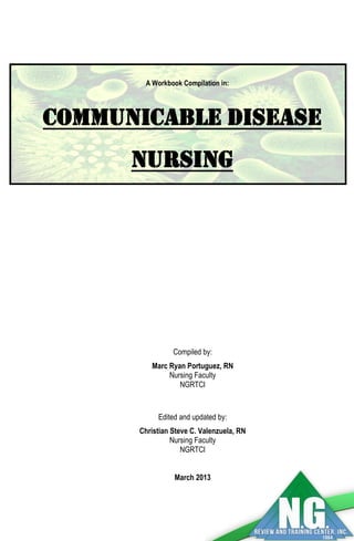 A Workbook Compilation in: 
COMMUNICABLE DISEASE NURSING 
Compiled by: 
Marc Ryan Portuguez, RN 
Nursing Faculty 
NGRTCI 
Edited and updated by: 
Christian Steve C. Valenzuela, RN 
Nursing Faculty 
NGRTCI 
March 2013 
 