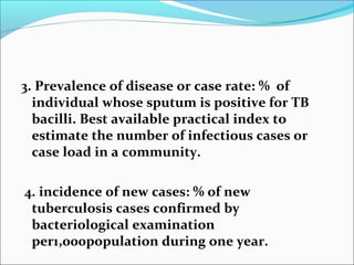 3. Prevalence of disease or case rate: % of
individual whose sputum is positive for TB
bacilli. Best available practical index to
estimate the number of infectious cases or
case load in a community.
4. incidence of new cases: % of new
tuberculosis cases confirmed by
bacteriological examination
per1,000population during one year.
 