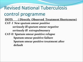 Revised National Tuberculosis
control programme
DOTS ( Directly Observed Treatment Shortcourse)
CAT- I New sputum smear positive
seriously ill sputum smear negative
seriously ill extrapulmonary
CAT-II Sputum smear positive relapse
Sputum smear positive failure
Sputum smear positive treatment after
default
 