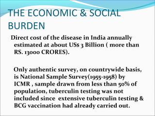 THE ECONOMIC & SOCIAL
BURDEN
Direct cost of the disease in India annually
estimated at about US$ 3 Billion ( more than
RS. 13000 CRORES).
Only authentic survey, on countrywide basis,
is National Sample Survey(1955-1958) by
ICMR , sample drawn from less than 50% of
population, tuberculin testing was not
included since extensive tuberculin testing &
BCG vaccination had already carried out.
 