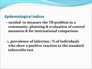 Epidemiological indices
- needed to measure the TB problem in a
community, planning & evaluation of control
measures & for international comparison
1. prevalence of infection : % of individuals
who show a positive reaction to the standard
tuberculin test
 