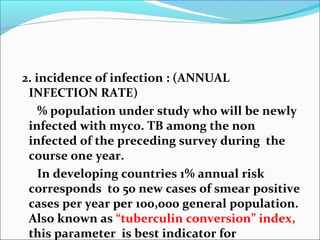 2. incidence of infection : (ANNUAL
INFECTION RATE)
% population under study who will be newly
infected with myco. TB among the non
infected of the preceding survey during the
course one year.
In developing countries 1% annual risk
corresponds to 50 new cases of smear positive
cases per year per 100,000 general population.
Also known as “tuberculin conversion” index,
this parameter is best indicator for
 