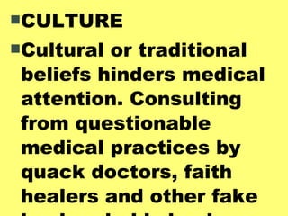CULTURE Cultural or traditional beliefs hinders medical attention. Consulting from questionable medical practices by quack doctors, faith healers and other fake healers holds back proper medical procedures. 