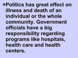 Politics has great effect on illness and death of an individual or the whole community. Government officials have a big responsibility regarding programs like hospitals, health care and health centers. 