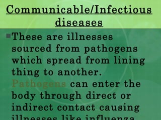 Communicable/Infectious diseases These are illnesses sourced from pathogens which spread from lining thing to another.  Pathogens  can enter the body through direct or indirect contact causing illnesses like influenza. 