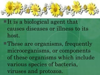 It is a biological agent that causes diseases or illness to its host. These are organisms, frequently microorganisms, or components of these organisms which include various species of bacteria, viruses and protozoa. 