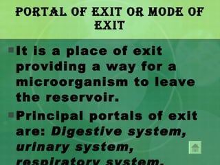 Portal of Exit or Mode of Exit It is a place of exit providing a way for a microorganism to leave the reservoir. Principal portals of exit are:  Digestive system, urinary system, respiratory system, reproductive system and the blood. 