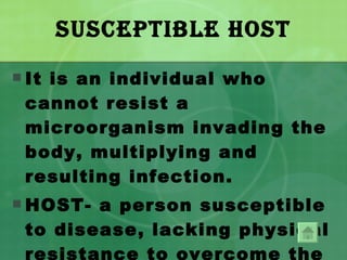 Susceptible Host It is an individual who cannot resist a microorganism invading the body, multiplying and resulting infection. HOST- a person susceptible to disease, lacking physical resistance to overcome the invasion of the pathogenic organism. 
