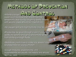 •Infants younger than 18 months need constant
supervision because their breathing may
temporarily stop during coughing spells. Infants
with severe cases should be hospitalized.

•An oxygen tent with high humidity may be used.

•Fluids may be given through a vein if coughing
spells are severe enough to prevent the person
from drinking enough fluids.

•Sedatives (medicines to make you sleepy) may
be prescribed for young children.

•Cough mixtures, expectorants, and
suppressants are usually not helpful and should
NOT be used.
 