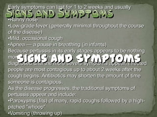 Early symptoms can last for 1 to 2 weeks and usually
include:
•Runny nose
•Low-grade fever (generally minimal throughout the course
of the disease)
•Mild, occasional cough
•Apnea — a pause in breathing (in infants)
Because pertussis in its early stages appears to be nothing
more than the common cold, it is often not suspected or
diagnosed until the more severe symptoms appear. Infected
people are most contagious up to about 2 weeks after the
cough begins. Antibiotics may shorten the amount of time
someone is contagious.
As the disease progresses, the traditional symptoms of
pertussis appear and include:
•Paroxysms (fits) of many, rapid coughs followed by a high-
pitched "whoop"
•Vomiting (throwing up)
 