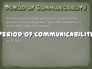 •In early catarrhal stage, paroxysmal cough confirms
provisional clinical diagnosis 7 days after exposure to 3
weeks after onset of paroxysms.

•The incubation period of pertussis is commonly 7–10
days, with a range of 4–21 days, and rarely may be as long
as 42 days.
 