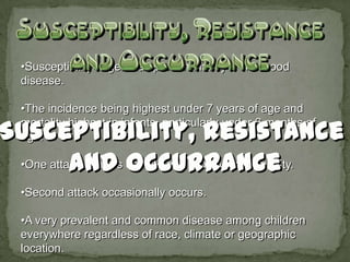•Susceptibility is general, predominantly a childhood
disease.

•The incidence being highest under 7 years of age and
mortality highest in infants, particularly under 6 months of
age.

•One attack confers definite and prolonged immunity.

•Second attack occasionally occurs.

•A very prevalent and common disease among children
everywhere regardless of race, climate or geographic
location.
 
