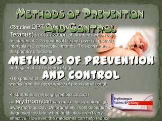 •Routine DPT (Diphtheria Pertussis
Tetanus) immunization of all infants which can
be started at 1 ½ months of life and given at monthly
intervals in 3 consecutive months. This constitutes
the primary infections.

•Booster dose is to be given at the age of 2 years
and again at 4 to 5 years of age.

•The patient should be segregated until after 3
weeks from the appearance of paroxysmal cough.

•If started early enough, antibiotics such
as erythromycin can make the symptoms go
away more quickly. Unfortunately, most patients are
diagnosed too late, when antibiotics aren't very
effective. However, the medicines can help reduce
 