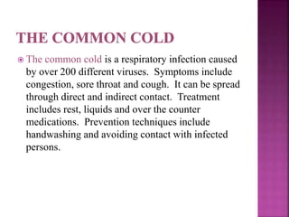  The common cold is a respiratory infection caused
by over 200 different viruses. Symptoms include
congestion, sore throat and cough. It can be spread
through direct and indirect contact. Treatment
includes rest, liquids and over the counter
medications. Prevention techniques include
handwashing and avoiding contact with infected
persons.
 