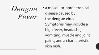 Dengue
Fever
• a mosquito-borne tropical
disease caused by
the dengue virus.
Symptoms may include a
high fever, headache,
vomiting, muscle and joint
pains, and a characteristic
skin rash.
 
