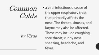 Common
Colds
by Virus
• a viral infectious disease of
the upper respiratory tract
that primarily affects the
nose.The throat, sinuses, and
larynx may also be affected.
These may include coughing,
sore throat, runny nose,
sneezing, headache, and
fever.
 