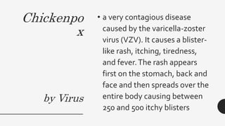 Chickenpo
x
by Virus
• a very contagious disease
caused by the varicella-zoster
virus (VZV). It causes a blister-
like rash, itching, tiredness,
and fever.The rash appears
first on the stomach, back and
face and then spreads over the
entire body causing between
250 and 500 itchy blisters
 