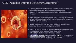 AIDS (Acquired Immuno Deficiency Syndrome )
• a chronic, potentially life-threatening condition caused by the human
immunodeficiency virus (HIV) by damaging your immune
system, HIV interferes with your body's ability to fight infection and
disease.
• HIV is a sexually transmitted infection (STI). It can also be spread by
contact with infected blood or from mother to child during pregnancy,
childbirth or breast-feeding.
• Without medication, it may take years before HIV weakens your
immune system to the point that you have AIDS.
• There's no cure for HIV/AIDS, but medications can dramatically slow
the progression of the disease. These drugs have
reduced AIDS deaths in many developed nations.
• INCUBATION PERIOD: The period from infection to the primary
seroconversion illness is usually 1 to 4. weeks.
 