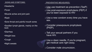 oUse use treatment as prevention (TasP)
oUse post-exposure prophylaxis (PEP) if
you've been exposed to HIV
oUse a new condom every time you have
sex.
oConsider preexposure prophylaxis
(PrEP).
oTell your sexual partners if you
have HIV.
oUse a clean needle. If you're pregnant,
get medical care right away.
oConsider male circumcision.
•Headache
•Fever
•Muscle aches and joint pain
•Rash
•Sore throat and painful mouth sores
•Swollen lymph glands, mainly on the
neck
•Diarrhea
•Weight loss
•Cough
•Night sweats
 