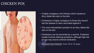 CHICKEN POX
• A highly contagious viral infection which causes an
itchy, blister-like rash on the skin.
• Chickenpox is highly contagious to those who haven't
had the disease or been vaccinated against it.
• The most characteristic symptom is an itchy, blister-like
rash on the skin.
• Chickenpox can be prevented by a vaccine. Treatment
usually involves relieving symptoms, although high-risk
groups may receive antiviral medication.
 