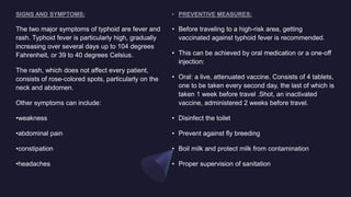 • Before traveling to a high-risk area, getting
vaccinated against typhoid fever is recommended.
• This can be achieved by oral medication or a one-off
injection:
• Oral: a live, attenuated vaccine. Consists of 4 tablets,
one to be taken every second day, the last of which is
taken 1 week before travel .Shot, an inactivated
vaccine, administered 2 weeks before travel.
• Disinfect the toilet
• Prevent against fly breeding
• Boil milk and protect milk from contamination
• Proper supervision of sanitation
The two major symptoms of typhoid are fever and
rash. Typhoid fever is particularly high, gradually
increasing over several days up to 104 degrees
Fahrenheit, or 39 to 40 degrees Celsius.
The rash, which does not affect every patient,
consists of rose-colored spots, particularly on the
neck and abdomen.
Other symptoms can include:
•weakness
•abdominal pain
•constipation
•headaches
 