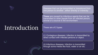 Introduction
Diseases that can be transmitted or transferred from
one person to another , either directly or indirectly
These are caused by infectious agents that can be
transmitted to other people from an infected person,
animal or a source in the environment
These are of 2 types:
(I ) Contagious diseases: Infection is transmitted by
direct contact with infected persons or object.
(ii) Infectious diseases: Infection is transmitted
through some media like food, water or air etc.
 
