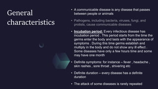 General
characteristics
• A communicable disease is any disease that passes
between people or animals
• Incubation period: Every infectious disease has
incubation period . This period starts from the time the
germs enter the body and lasts with the appearance of
symptoms . During this time germs establish and
multiply in the body and do not show any ill effect .
Some diseases have only a few hours time and some
may have one month
• Definite symptoms: for instance – fever , headache ,
skin rashes , sore throat , shivering etc
• Definite duration – every disease has a definite
duration
• The attack of some diseases is rarely repeated
 