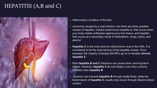 HEPATITIS (A,B and C)
o Inflammatory condition of the liver
o commonly caused by a viral infection, but there are other possible
causes of hepatitis, include autoimmune hepatitis ie. that occurs when
your body makes antibodies against your liver tissue. and hepatitis
that occurs as a secondary result of medications, drugs, toxins, and
alcohol
o Hepatitis C is the most common blood borne virus in the USA. It is
considered to be the most serious of the hepatitis viruses. Once
exposed, the majority of people (60-85%) go on to develop chronic
hepatitis C.
o Both hepatitis B and C infections can cause short- and long-term
effects. However, hepatitis C is more likely to turn into a chronic
condition than hepatitis B
o A person can transmit hepatitis B through bodily fluids, while the
transmission of hepatitis C usually only occurs through blood-to-blood
contact.
 