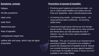 Prevention of spread of hepatitis:
• Practicing good hygiene and avoid local water , ice ,
raw or undercooked shellfish and oysters and raw
fruits and vegetables when underdeveloped areas.
• not sharing drug needle , not sharing razors , not
using someone else’s toothbrush , not touching
spilled blood
• contracted through sexual intercourse and intimate
sexual contact. Practicing safe sex by using condoms
and dental dams can help decrease the risk of
infection. You can find many options available for
purchase online
• Vaccines : The use of vaccines is an important key to
preventing hepatitis. Vaccinations are available to
prevent the development of hepatitis A and B. Experts
are currently developing vaccines against hepatitis C.
A vaccination for hepatitis E exists in China, but it isn’t
available in the United States.
Symptoms include:
•fatigue
•flu-like symptoms
•dark urine
•pale stool
•abdominal pain
•loss of appetite
•unexplained weight loss
•yellow skin and eyes, which may be signs
of jaundice
 
