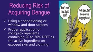 Reducing Risk of
Acquiring Dengue
 Using air conditioning or
window and door screens
 Proper application of
mosquito repellents
containing 20 to 30% DEET as
the active ingredient on
exposed skin and clothing
 