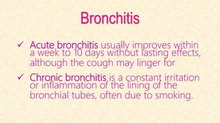 Bronchitis
 Acute bronchitis usually improves within
a week to 10 days without lasting effects,
although the cough may linger for
 Chronic bronchitis is a constant irritation
or inflammation of the lining of the
bronchial tubes, often due to smoking.
 