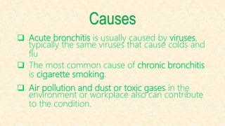 Causes
 Acute bronchitis is usually caused by viruses,
typically the same viruses that cause colds and
flu
 The most common cause of chronic bronchitis
is cigarette smoking.
 Air pollution and dust or toxic gases in the
environment or workplace also can contribute
to the condition.
 