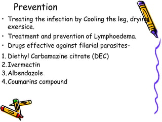 Prevention
• Treating the infection by Cooling the leg, drying,
exersice.
• Treatment and prevention of Lymphoedema.
• Drugs effective against filarial parasites-
1. Diethyl Carbamazine citrate (DEC)
2.Ivermectin
3.Albendazole
4.Coumarins compound
 